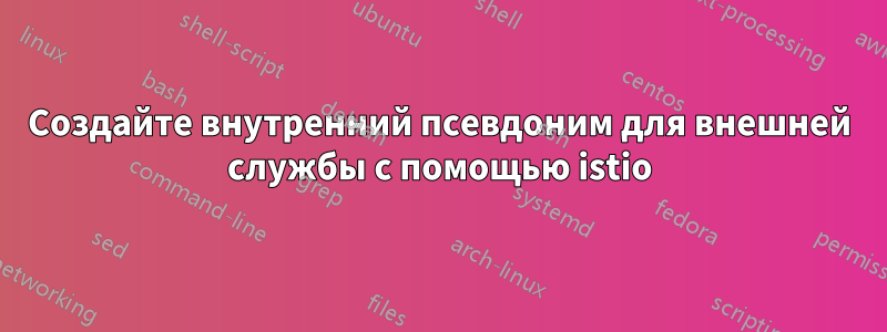 Создайте внутренний псевдоним для внешней службы с помощью istio