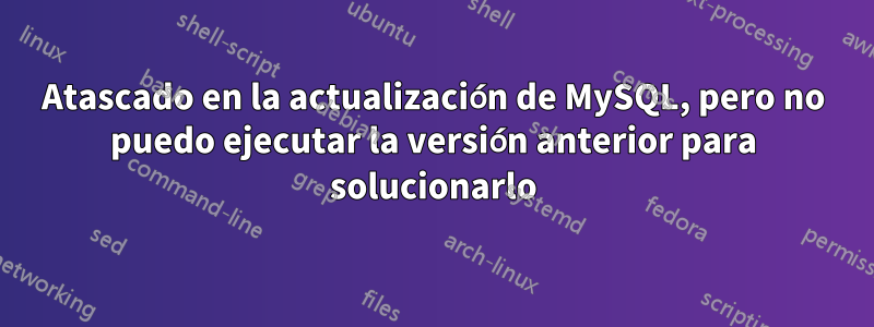 Atascado en la actualización de MySQL, pero no puedo ejecutar la versión anterior para solucionarlo