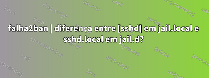 falha2ban | diferença entre [sshd] em jail.local e sshd.local em jail.d?