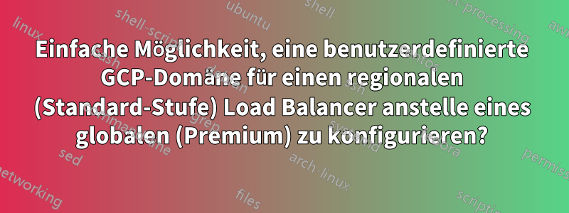 Einfache Möglichkeit, eine benutzerdefinierte GCP-Domäne für einen regionalen (Standard-Stufe) Load Balancer anstelle eines globalen (Premium) zu konfigurieren?