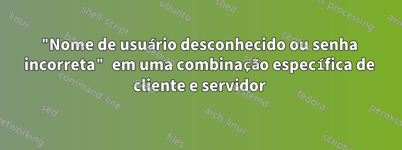 "Nome de usuário desconhecido ou senha incorreta" em uma combinação específica de cliente e servidor