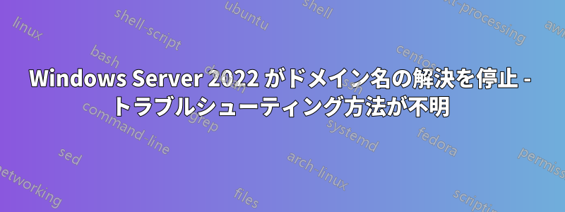 Windows Server 2022 がドメイン名の解決を停止 - トラブルシューティング方法が不明