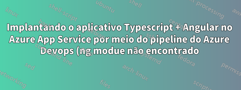 Implantando o aplicativo Typescript + Angular no Azure App Service por meio do pipeline do Azure Devops (ng modue não encontrado)