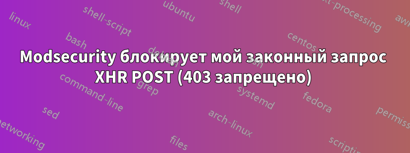 Modsecurity блокирует мой законный запрос XHR POST (403 запрещено)