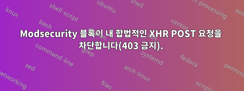 Modsecurity 블록이 내 합법적인 XHR POST 요청을 차단합니다(403 금지).