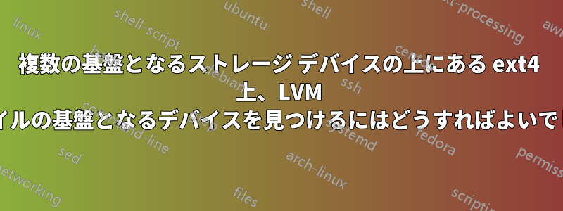 複数の基盤となるストレージ デバイスの上にある ext4 上、LVM 上、ファイルの基盤となるデバイスを見つけるにはどうすればよいでしょうか?