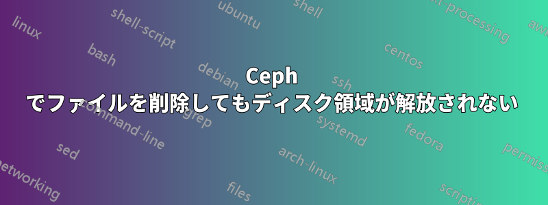 Ceph でファイルを削除してもディスク領域が解放されない