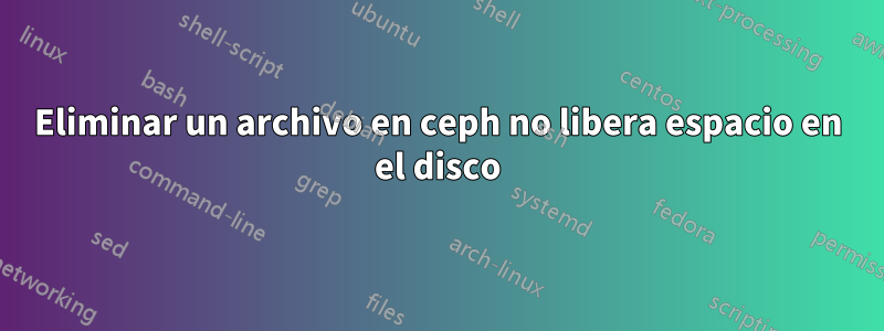 Eliminar un archivo en ceph no libera espacio en el disco