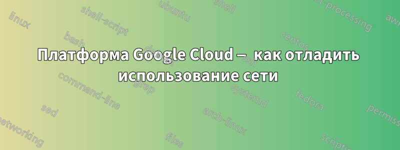 Платформа Google Cloud — как отладить использование сети
