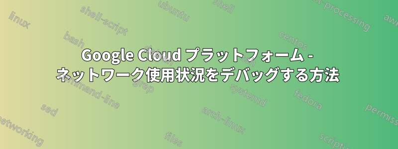 Google Cloud プラットフォーム - ネットワーク使用状況をデバッグする方法