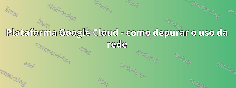 Plataforma Google Cloud - como depurar o uso da rede