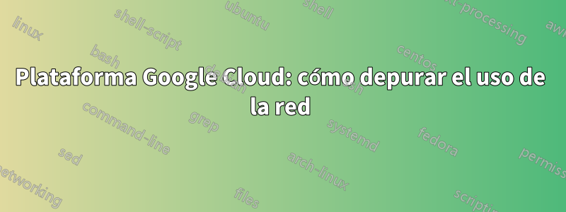 Plataforma Google Cloud: cómo depurar el uso de la red