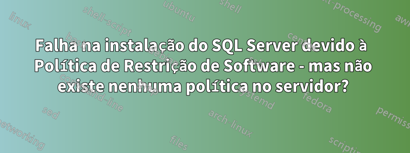 Falha na instalação do SQL Server devido à Política de Restrição de Software - mas não existe nenhuma política no servidor?