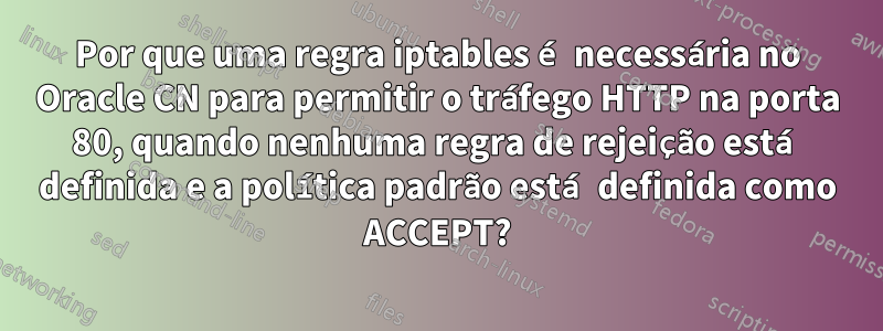 Por que uma regra iptables é necessária no Oracle CN para permitir o tráfego HTTP na porta 80, quando nenhuma regra de rejeição está definida e a política padrão está definida como ACCEPT?