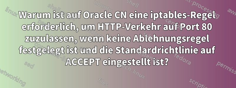 Warum ist auf Oracle CN eine iptables-Regel erforderlich, um HTTP-Verkehr auf Port 80 zuzulassen, wenn keine Ablehnungsregel festgelegt ist und die Standardrichtlinie auf ACCEPT eingestellt ist?