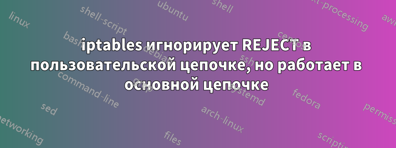 iptables игнорирует REJECT в пользовательской цепочке, но работает в основной цепочке