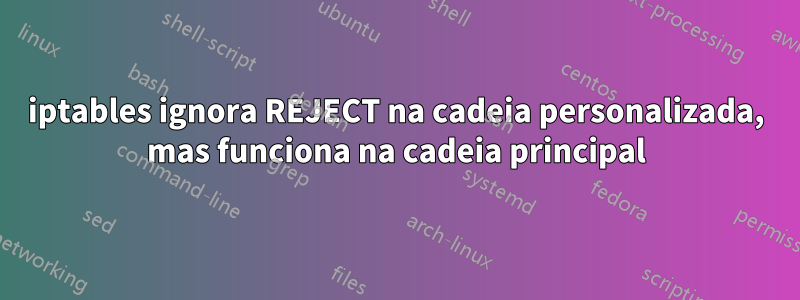 iptables ignora REJECT na cadeia personalizada, mas funciona na cadeia principal