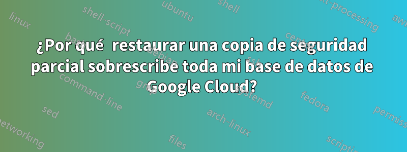 ¿Por qué restaurar una copia de seguridad parcial sobrescribe toda mi base de datos de Google Cloud?