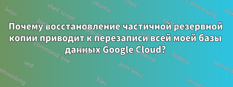 Почему восстановление частичной резервной копии приводит к перезаписи всей моей базы данных Google Cloud?