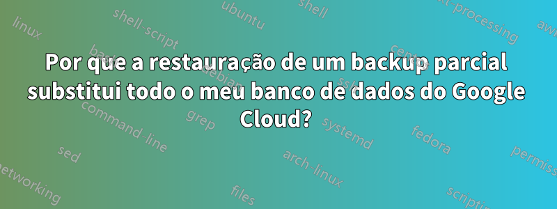 Por que a restauração de um backup parcial substitui todo o meu banco de dados do Google Cloud?