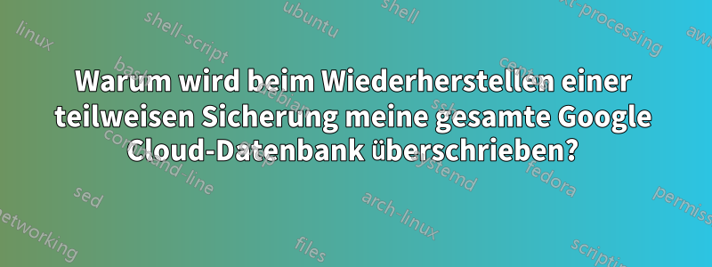 Warum wird beim Wiederherstellen einer teilweisen Sicherung meine gesamte Google Cloud-Datenbank überschrieben?