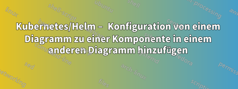 Kubernetes/Helm – Konfiguration von einem Diagramm zu einer Komponente in einem anderen Diagramm hinzufügen