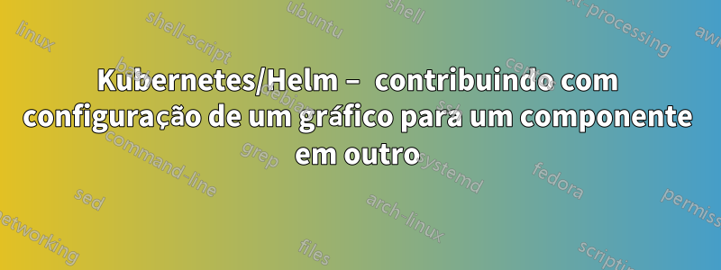 Kubernetes/Helm – contribuindo com configuração de um gráfico para um componente em outro