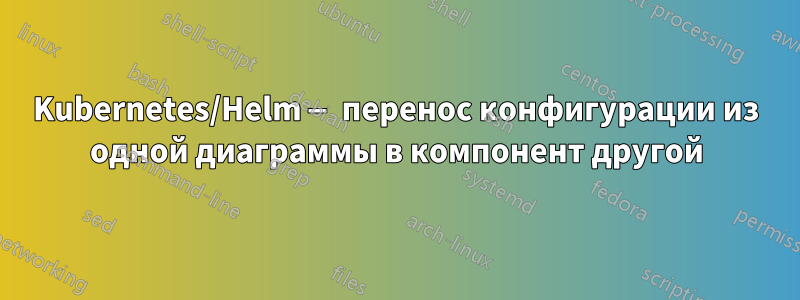 Kubernetes/Helm — перенос конфигурации из одной диаграммы в компонент другой