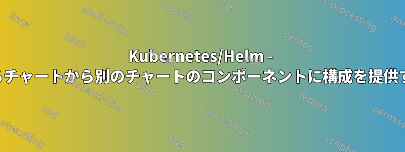 Kubernetes/Helm - あるチャートから別のチャートのコンポーネントに構成を提供する