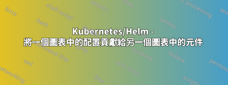 Kubernetes/Helm - 將一個圖表中的配置貢獻給另一個圖表中的元件