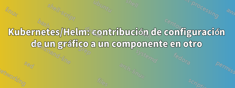 Kubernetes/Helm: contribución de configuración de un gráfico a un componente en otro