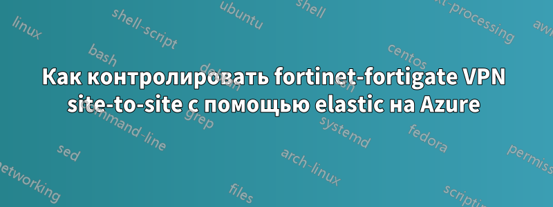 Как контролировать fortinet-fortigate VPN site-to-site с помощью elastic на Azure