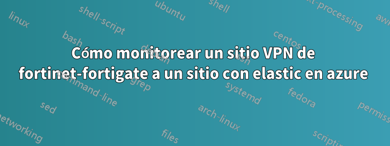 Cómo monitorear un sitio VPN de fortinet-fortigate a un sitio con elastic en azure