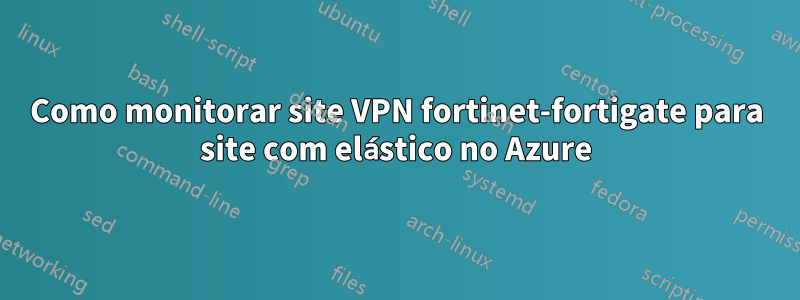 Como monitorar site VPN fortinet-fortigate para site com elástico no Azure