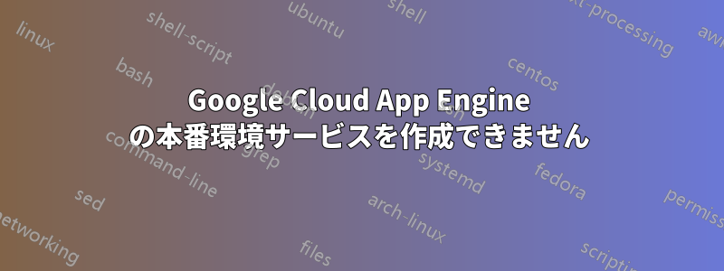 Google Cloud App Engine の本番環境サービスを作成できません