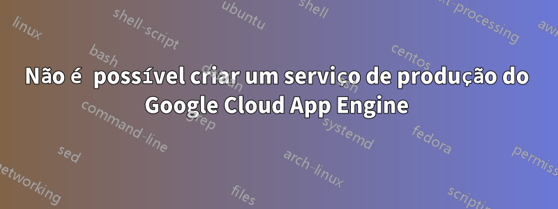 Não é possível criar um serviço de produção do Google Cloud App Engine