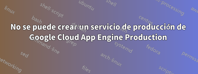 No se puede crear un servicio de producción de Google Cloud App Engine Production