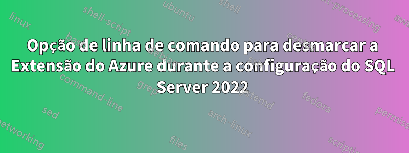Opção de linha de comando para desmarcar a Extensão do Azure durante a configuração do SQL Server 2022
