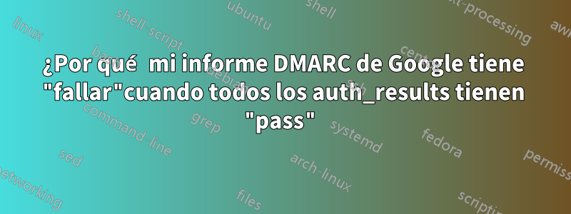 ¿Por qué mi informe DMARC de Google tiene "fallar"cuando todos los auth_results tienen "pass"