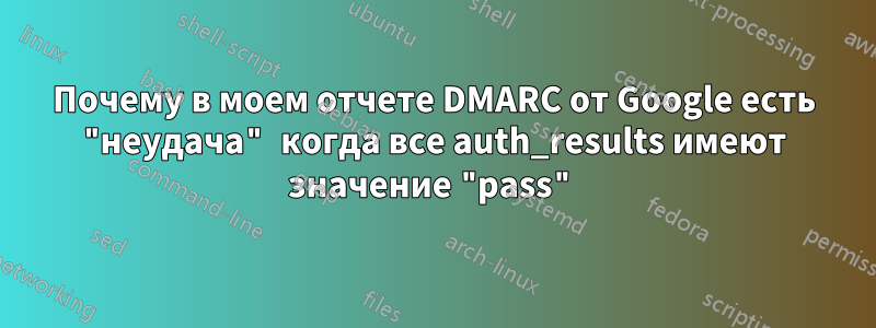 Почему в моем отчете DMARC от Google есть "неудача" когда все auth_results имеют значение "pass"