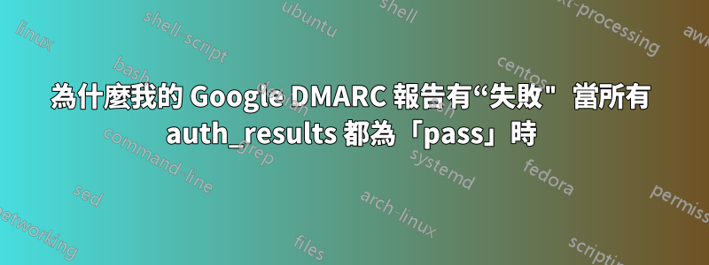 為什麼我的 Google DMARC 報告有“失敗" 當所有 auth_results 都為「pass」時