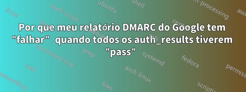 Por que meu relatório DMARC do Google tem "falhar" quando todos os auth_results tiverem "pass"