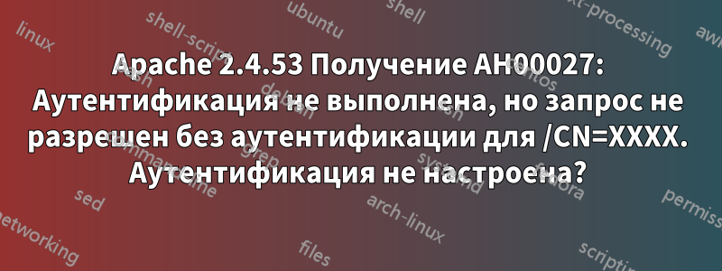 Apache 2.4.53 Получение AH00027: Аутентификация не выполнена, но запрос не разрешен без аутентификации для /CN=XXXX. Аутентификация не настроена?
