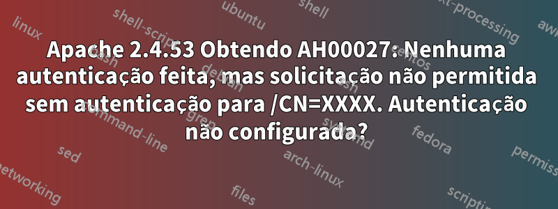 Apache 2.4.53 Obtendo AH00027: Nenhuma autenticação feita, mas solicitação não permitida sem autenticação para /CN=XXXX. Autenticação não configurada?