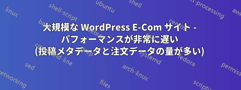 大規模な WordPress E-Com サイト - パフォーマンスが非常に遅い (投稿メタデータと注文データの量が多い)