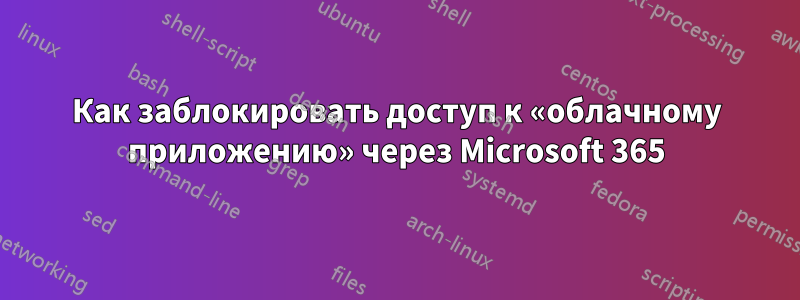 Как заблокировать доступ к «облачному приложению» через Microsoft 365