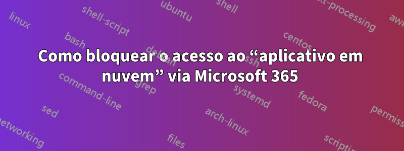 Como bloquear o acesso ao “aplicativo em nuvem” via Microsoft 365