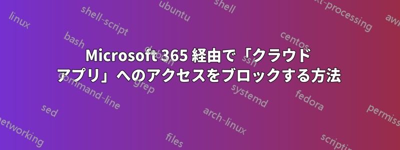 Microsoft 365 経由で「クラウド アプリ」へのアクセスをブロックする方法