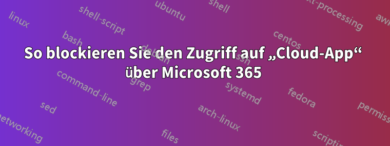 So blockieren Sie den Zugriff auf „Cloud-App“ über Microsoft 365