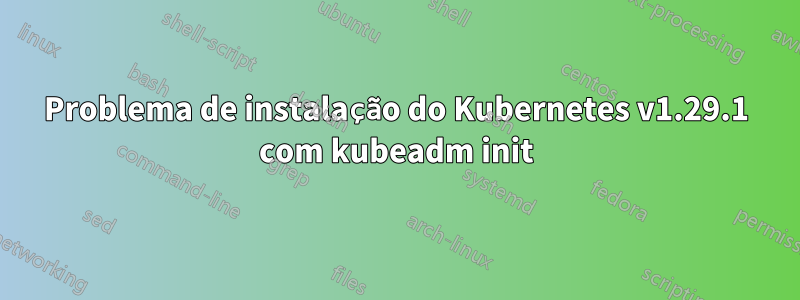 Problema de instalação do Kubernetes v1.29.1 com kubeadm init